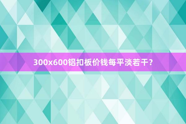 300x600铝扣板价钱每平淡若干？