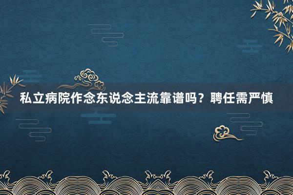 私立病院作念东说念主流靠谱吗？聘任需严慎