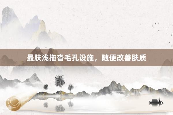 最肤浅拖沓毛孔设施，随便改善肤质